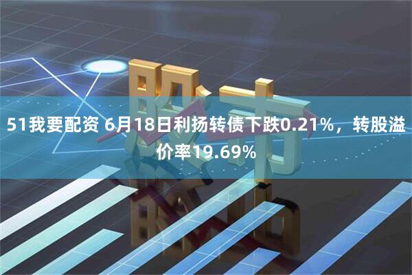 51我要配资 6月18日利扬转债下跌0.21%，转股溢价率19.69%