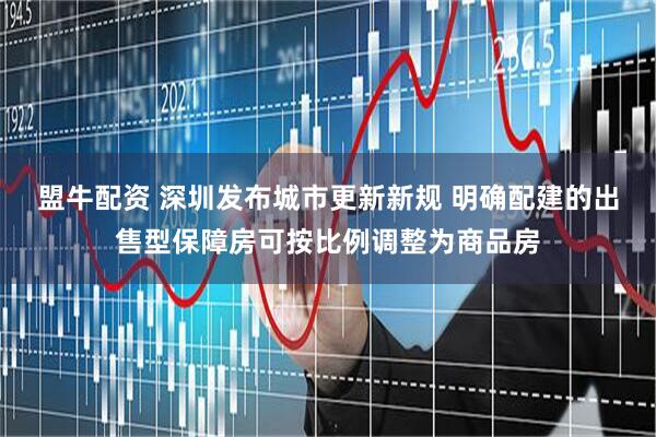 盟牛配资 深圳发布城市更新新规 明确配建的出售型保障房可按比例调整为商品房