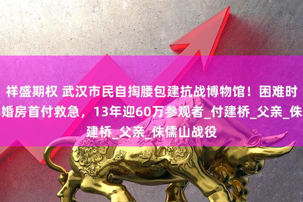 祥盛期权 武汉市民自掏腰包建抗战博物馆！困难时曾用女儿婚房首付救急，13年迎60万参观者_付建桥_父亲_侏儒山战役
