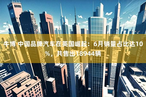 牛博 中国品牌汽车在英国崛起：6月销量占比达10%，共售出18944辆