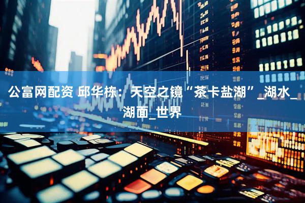 公富网配资 邱华栋：天空之镜“茶卡盐湖”_湖水_湖面_世界