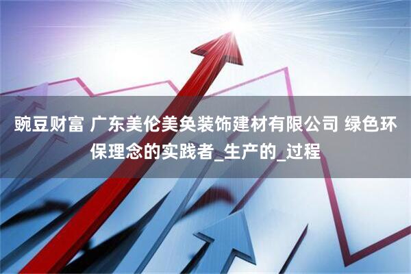 豌豆财富 广东美伦美奂装饰建材有限公司 绿色环保理念的实践者_生产的_过程