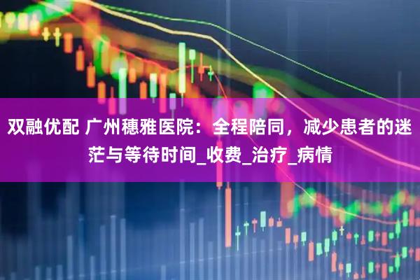 双融优配 广州穗雅医院：全程陪同，减少患者的迷茫与等待时间_收费_治疗_病情