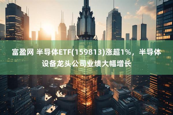 富盈网 半导体ETF(159813)涨超1%，半导体设备龙头公司业绩大幅增长