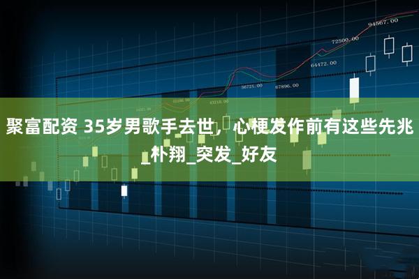 聚富配资 35岁男歌手去世，心梗发作前有这些先兆_朴翔_突发_好友