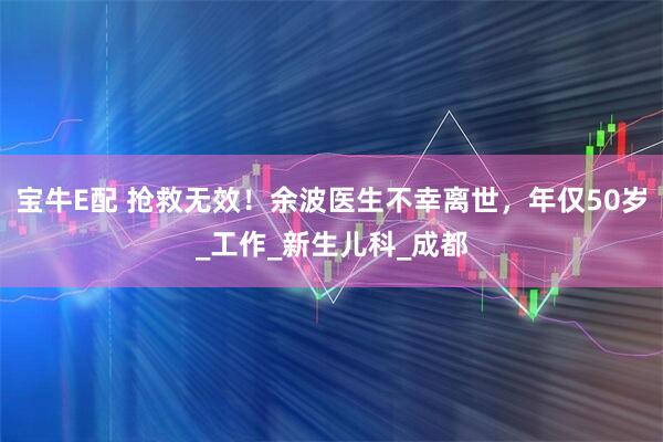 宝牛E配 抢救无效！余波医生不幸离世，年仅50岁_工作_新生儿科_成都