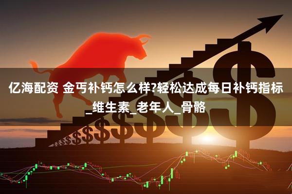 亿海配资 金丐补钙怎么样?轻松达成每日补钙指标_维生素_老年人_骨骼