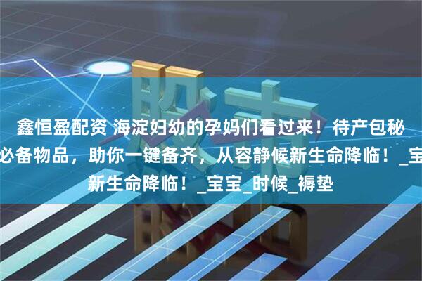 鑫恒盈配资 海淀妇幼的孕妈们看过来！待产包秘籍送上，罗列必备物品，助你一键备齐，从容静候新生命降临！_宝宝_时候_褥垫