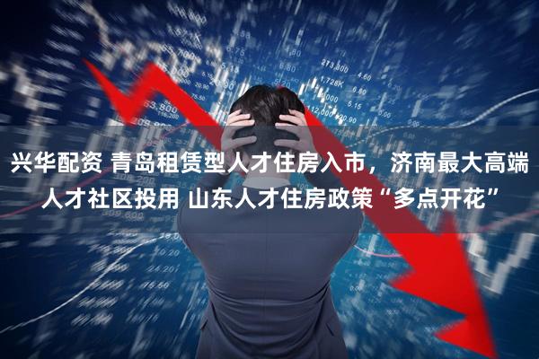 兴华配资 青岛租赁型人才住房入市，济南最大高端人才社区投用 山东人才住房政策“多点开花”