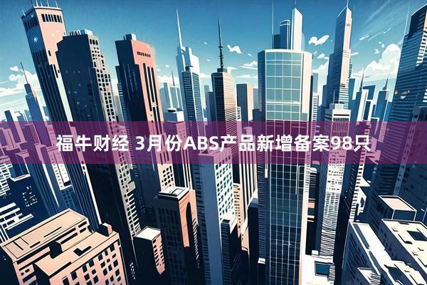 福牛财经 3月份ABS产品新增备案98只