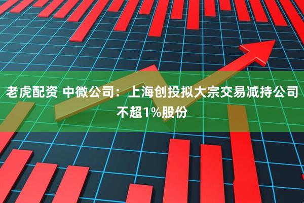 老虎配资 中微公司：上海创投拟大宗交易减持公司不超1%股份