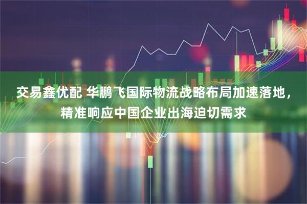 交易鑫优配 华鹏飞国际物流战略布局加速落地，精准响应中国企业出海迫切需求