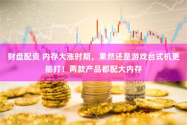 财盘配资 内存大涨时期，果然还是游戏台式机更能打！两款产品都配大内存