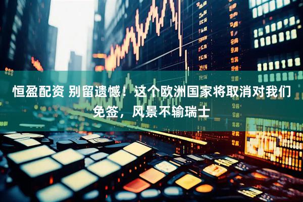 恒盈配资 别留遗憾！这个欧洲国家将取消对我们免签，风景不输瑞士