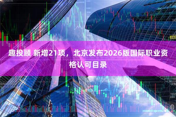 趣投顾 新增21项，北京发布2026版国际职业资格认可目录